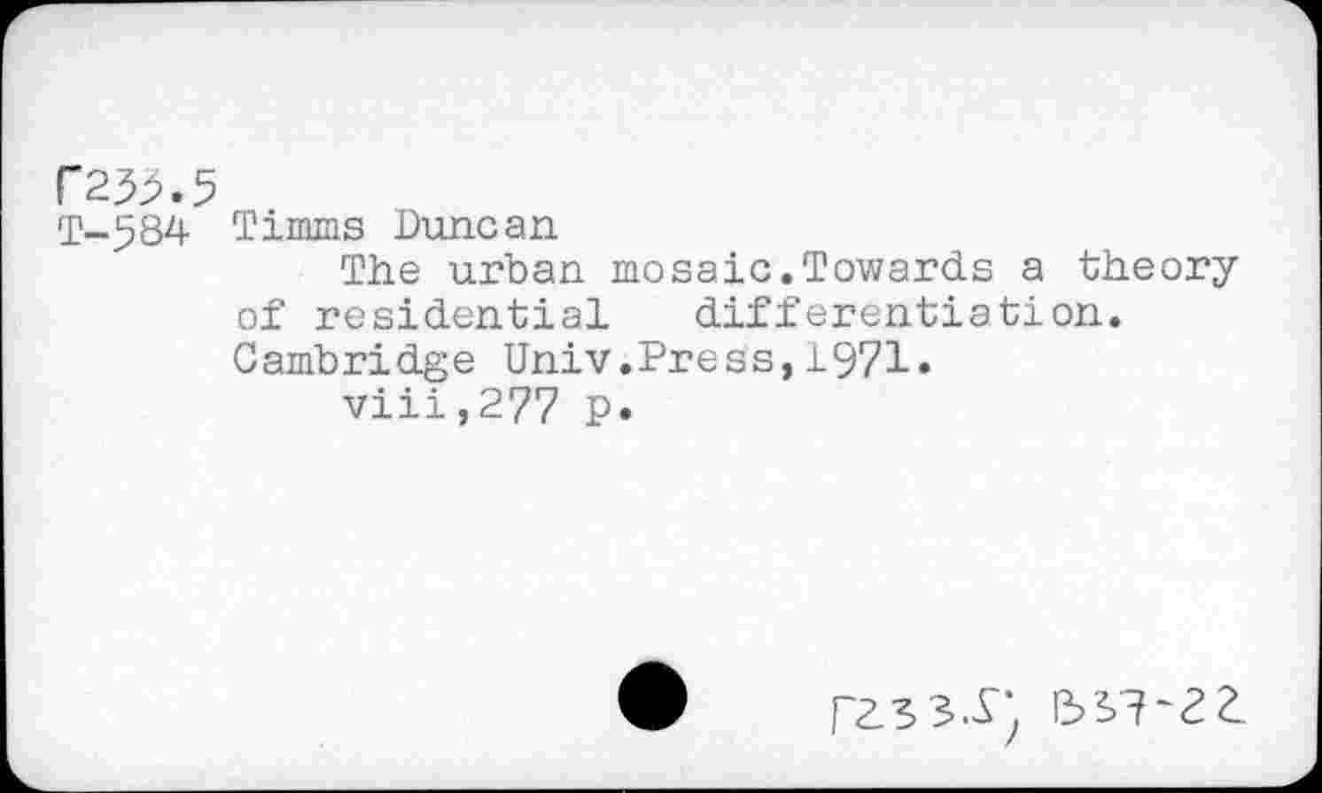 ﻿F2^.5
T-584 Timms Duncan
The urban mosaic.Towards a theory of residential differentiation. Cambridge Univ.Press,1971.
viii,277 P*
ras3.y) 5s?-2a